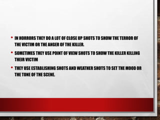 • IN HORRORS THEY DO A LOT OF CLOSE UP SHOTS TO SHOW THE TERROR OF
THE VICTIM OR THE ANGER OF THE KILLER.
• SOMETIMES THEY USE POINT OF VIEW SHOTS TO SHOW THE KILLER KILLING
THEIR VICTIM
• THEY USE ESTABLISHING SHOTS AND WEATHER SHOTS TO SET THE MOOD OR
THE TONE OF THE SCENE.
 