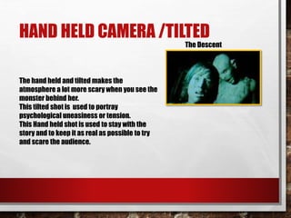 HAND HELD CAMERA /TILTED
The hand held and tilted makes the
atmosphere a lot more scary when you see the
monster behind her.
This tilted shot is used to portray
psychological uneasiness or tension.
This Hand held shot is used to stay with the
story and to keep it as real as possible to try
and scare the audience.
The Descent
 