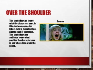 OVER THE SHOULDER
This shot allows us to see
what the characters sees. In
this shot we can see the
killers face in the reflection
and the face of the victim.
This shot allows the
audience to see what
position the characters are
in and where they are in the
scene.
Scream
 