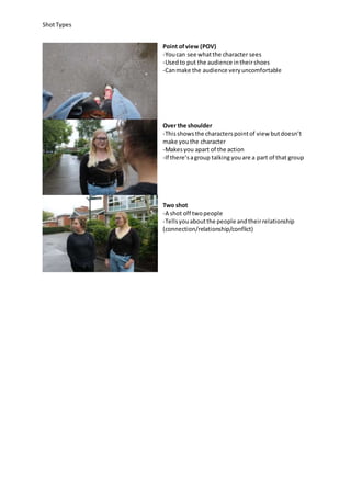 ShotTypes
Point ofview (POV)
-Youcan see whatthe character sees
-Usedto put the audience intheirshoes
-Canmake the audience veryuncomfortable
Over the shoulder
-Thisshowsthe characterspointof view butdoesn’t
make youthe character
-Makesyou apart of the action
-If there’sagroup talking youare a part of that group
Two shot
-A shot off twopeople
-Tellsyouaboutthe people andtheirrelationship
(connection/relationship/conflict)
 