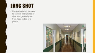 LONG SHOT
• Camera is placed far away
to capture a large area of
view, and generally see
from head to toe of a
person.
 