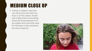 MEDIUM CLOSE UP
• •Frames a subject's head and
cuts off around mid-chest, the
focus is on the subject, reveals
only a little of the surroundings,
shows the facial expressions of
the subject and commonly used
for interviews in documentaries
and news programs
 