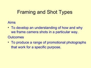 Framing and Shot Types
Aims
• To develop an understanding of how and why
we frame camera shots in a particular way.
Outcomes
• To produce a range of promotional photographs
that work for a specific purpose.
 
