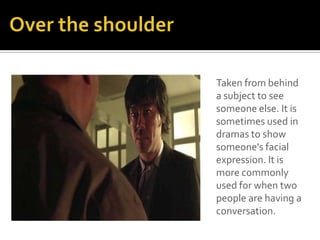 Taken from behind
a subject to see
someone else. It is
sometimes used in
dramas to show
someone's facial
expression. It is
more commonly
used for when two
people are having a
conversation.
 