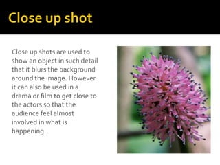 Close up shots are used to
show an object in such detail
that it blurs the background
around the image. However
it can also be used in a
drama or film to get close to
the actors so that the
audience feel almost
involved in what is
happening.
 