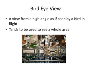 Bird Eye View
• A view from a high angle as if seen by a bird in
flight
• Tends to be used to see a whole area
 