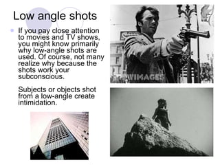 Low angle shots If you pay close attention to movies and TV shows, you might know primarily why low-angle shots are used. Of course, not many realize why because the shots work your subconscious. Subjects or objects shot from a low-angle create intimidation.  