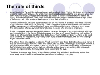 The rule of thirds something in the TV and film industry known as the rule of thirds. Taking thirds into account when shooting traditionally provides for shots more aesthetically pleasing to the eye. Despite what may come naturally to you, subjects should rarely be placed in the dead-center of your frame. It's boring. Pay close attention. Even news anchors oftentimes tend to be docked to the right or left of the screen with little graphics floating over one of their shoulders. For the rule of thirds, imagine a giant ticktacktoe on your frame. It divides it into three sections horizontally and three sections vertically. The four spots where the lines intersect—called the  golden mean —are considered the best place to position subjects and objects of importance. This composition offers a symmetrical shot with a focus on who or what is important. A shot considered aesthetically beautiful would be when the eyes of an individual align with the top horizontal line in the frame. This is true even in a tight shot, even if the top of your subject's head is cut off (audiences don't find this distracting). That's not to say the eyes have to be lined up all the time. It's impossible, especially when trying to set other moods, like the low and high angles described below. The rule of thirds also applies to objects. You'll commonly see three distinct sections in a frame. It may be (horizontally) a horizon, a sea and beach, or it could be (vertically) a building on the left, a gangway in the middle and a person walking on the right. Filmmakers commonly like to set up their shots in thirds, either horizontally or vertically, where there is something distinct in each section. Compositionally, it simply looks more pleasing to the eye. Of course, there are few, if any, "rules of composition" that withstand an ultimate test of time since story context and the audience's expectations are always changing. 