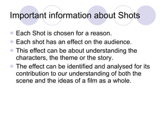 Important information about Shots Each Shot is chosen for a reason.  Each shot has an effect on the audience. This effect can be about understanding the characters, the theme or the story.  The effect can be identified and analysed for its contribution to our understanding of both the scene and the ideas of a film as a whole.  