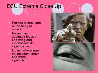 ECU Extreme Close Up Frames a small part of the body or object. Makes the audience focus on one thing and emphasises its significance.  It can make a small object seem larger and more significant. 