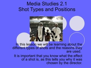 Media Studies 2.1 Shot Types and Positions In this lesson we will be learning about the different types of shots and the reasons they are used.  It is important that you know what the effect of a shot is, as this tells you why it was chosen by the director. 