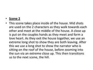 • Scene 2
• This scene takes place inside of the house. Mid shots
  are used on the 2 characters as they walk towards each
  other and meet at the middle of the house. A close up
  is put on the couples hands as they meet and form a
  love heart. As they exit the house together, we use an
  extreme long shot to show they are both leaving. After
  this we use a long shot to show the narrator who is
  sitting on the roof of the house, before zooming into
  the sun via an extreme close up. This then transitions
  us to the next scene, the hill.
 