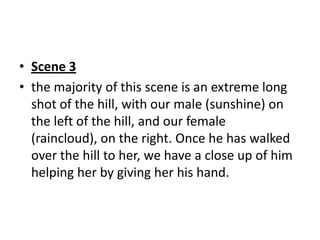 • Scene 3
• the majority of this scene is an extreme long
  shot of the hill, with our male (sunshine) on
  the left of the hill, and our female
  (raincloud), on the right. Once he has walked
  over the hill to her, we have a close up of him
  helping her by giving her his hand.
 