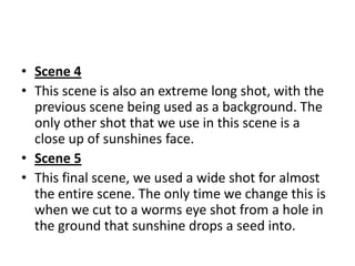 • Scene 4
• This scene is also an extreme long shot, with the
  previous scene being used as a background. The
  only other shot that we use in this scene is a
  close up of sunshines face.
• Scene 5
• This final scene, we used a wide shot for almost
  the entire scene. The only time we change this is
  when we cut to a worms eye shot from a hole in
  the ground that sunshine drops a seed into.
 