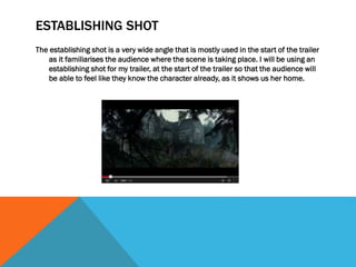 ESTABLISHING SHOT
The establishing shot is a very wide angle that is mostly used in the start of the trailer
as it familiarises the audience where the scene is taking place. I will be using an
establishing shot for my trailer, at the start of the trailer so that the audience will
be able to feel like they know the character already, as it shows us her home.

 