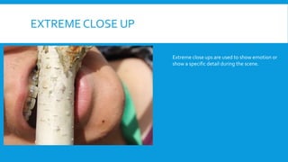 EXTREME CLOSE UP
Extreme close ups are used to show emotion or
show a specific detail during the scene.
 