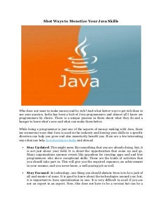Shot Ways to Monetize Your Java Skills
Who does not want to make money and be rich? And what better way to get rich than to
use your passion. India has been a hub of Java programmers and almost all I know are
programmers by choice. There is a unique passion in them about what they do and a
hunger to learn what’s new and what can make them better.
While being a programmer is just one of the aspects of money making with Java, there
are numerous ways that Java is used in the industry and honing your skills in a specific
direction can help you grow and also monetarily benefit you. Here are a few interesting
ways that can help Java developers India and abroad.
 Stay Updated: This might seem like something that you are already doing; but, it
is not just about your field. It is about the opportunities that come up and go.
Many organizations sponsor events like appathon for creating apps and and hire
programmers who show exceptional skills. These are the kinds of activities that
you should take part in. This will give you the required exposure, an achievement
in your resume, and you never know, a well-paying job as well.
 Stay Focused: In technology, one thing you should abstain from is to be a jack of
all and master of none. It is good to know about the technologies around you; but,
it is important to have specialization in one. It is very difficult to excel if you are
not an expert in an aspect. Now, this does not have to be a version but can be a
 