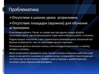 Проблематика 
Отсутствие в школах урока астрономии. 
Отсутствие площадок (кружков) для обучения 
астрономии. 
В настоящее время в Пензе, не говоря уже про другие города области 
отсутствуют места, где интересующиеся люди смогли больше узнать о космосе . 
Подрастающее поколение, в век стремительно развивающихся технологий всё 
больше интересуется тем что происходит высоко над нами… 
Рассказывая детям о космосе я вижу у них неподдельный интерес к новому, 
интерес к космосу… 
Уроки астрономии проводятся лишь там где остались истинные любители этой 
науки и они делятся знаниями со школьниками, складывается такая тенденция 
что этого уже не достаточно и требует нового подхода к удовлетворению 
пытливых умов современной молодёжи. 
 