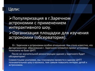 Цели: 
Популяризация в г.Заречном 
астрономии с применением 
интерактивного шоу. 
Организация площадки для изучения 
астрономии (обсерватория). 
В г. Заречном к астрономии особое отношение. Как стало известно, что 
Департаментом образования г. Заречного готовится проект установки 
телескопа на базе ЦНТТ. 
После не значительной реконструкции здания у Заречного будет 
обсерватория! 
Совместными усилиями, мы планируем провести в здании ЦНТТ 
познавательное шоу о космосе, тем самым повысить интерес детей к 
астрономии. 
 
