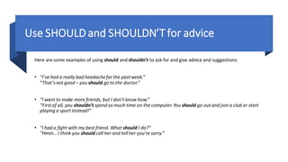 Use SHOULD and SHOULDN’T for advice
Here are some examples of using should and shouldn’t to ask for and give advice and suggestions:
• “I’ve had a really bad headachefor the pastweek.”
“That’snot good – you should go to the doctor.”
• “I want to make more friends, but I don’t know how.”
“Firstof all, you shouldn’t spend so much time on the computer.You should go out and join a club or start
playing a sport instead!”
• “I had a fight with my best friend. What should I do?”
“Hmm… I think you should call her and tell her you’re sorry.”
 