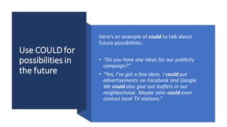 Use COULD for
possibilities in
the future
Here’s an example of could to talk about
future possibilities:
• “Do you have any ideas for our publicity
campaign?”
• “Yes, I’ve got a few ideas. I could put
advertisements on Facebook and Google.
We could also give out leaflets in our
neighborhood. Maybe John could even
contact local TV stations.”
 