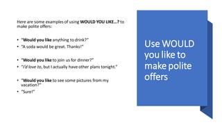 Use WOULD
you like to
makepolite
offers
Here are some examples of using WOULD YOU LIKE…? to
make polite offers:
• “Would you like anything to drink?”
• “A soda would be great. Thanks!”
• “Would you like to join us for dinner?”
• “I’d love to, but I actually have other plans tonight.”
• “Would you like to see some pictures from my
vacation?”
• “Sure!”
 