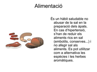 Alimentació És un hàbit saludable no abusar de la sal en la preparació dels àpats. En cas d’hipertensió, s’han de reduir els aliments rics en sal (embotits, conserves...) i no afegir sal als aliments. Es pot utilitzar com a alternativa les espècies i les herbes aromàtiques. 