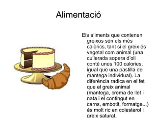 Alimentació Els aliments que contenen greixos són els més calòrics, tant si el greix és vegetal com animal (una cullerada sopera d’oli conté unes 100 calories, igual que una pastilla de mantega individual). La diferència radica en el fet que el greix animal (mantega, crema de llet i nata i el contingut en carns, embotit, formatge...) és molt ric en colesterol i greix saturat. 