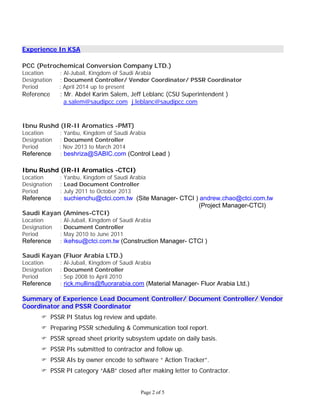Page 2 of 5
Experience In KSA
PCC (Petrochemical Conversion Company LTD.)
Location : Al-Jubail, Kingdom of Saudi Arabia
Designation : Document Controller/ Vendor Coordinator/ PSSR Coordinator
Period : April 2014 up to present
Reference : Mr. Abdel Karim Salem, Jeff Leblanc (CSU Superintendent )
a.salem@saudipcc.com j.leblanc@saudipcc.com
Ibnu Rushd (IR-II Aromatics -PMT)
Location : Yanbu, Kingdom of Saudi Arabia
Designation : Document Controller
Period : Nov 2013 to March 2014
Reference : beshriza@SABIC.com (Control Lead )
Ibnu Rushd (IR-II Aromatics -CTCI)
Location : Yanbu, Kingdom of Saudi Arabia
Designation : Lead Document Controller
Period : July 2011 to October 2013
Reference : suchienchu@ctci.com.tw (Site Manager- CTCI ) andrew.chao@ctci.com.tw
(Project Manager-CTCI)
Saudi Kayan (Amines-CTCI)
Location : Al-Jubail, Kingdom of Saudi Arabia
Designation : Document Controller
Period : May 2010 to June 2011
Reference : ikehsu@ctci.com.tw (Construction Manager- CTCI )
Saudi Kayan (Fluor Arabia LTD.)
Location : Al-Jubail, Kingdom of Saudi Arabia
Designation : Document Controller
Period : Sep 2008 to April 2010
Reference : rick.mullins@fluorarabia.com (Material Manager- Fluor Arabia Ltd.)
Summary of Experience Lead Document Controller/ Document Controller/ Vendor
Coordinator and PSSR Coordinator
 PSSR PI Status log review and update.
 Preparing PSSR scheduling & Communication tool report.
 PSSR spread sheet priority subsystem update on daily basis.
 PSSR PIs submitted to contractor and follow up.
 PSSR AIs by owner encode to software “ Action Tracker”.
 PSSR PI category “A&B” closed after making letter to Contractor.
 