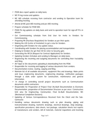Page 3 of 5
 PSSR docs report update on daily basis.
 MC PI log review and updates.
 MC WD schedule receiving from contractor and sending to Operation team for
attending meeting.
 Attend all MC post-WD meeting and pre-WD meeting.
 Prepare schedule for PSSR WD.
 PSSR PIs log updates on daily basis and send to operation team for sign-off PI’s in
dossier.
 Get Commissioning schedule from End User for invite to Vendors for
Commissioning.
 Preparing PR (Purchase Requisition) for Vendors as per their quote.
 Making the LOI (Letter of Invitation) to get a visa for Vendors.
 Organizing with Vendors for visa update status.
 Coordinating with Vendors for placing accommodation and transportation.
 Helping to Vendors for get their ID for enter to Security gate.
 Generating the RFCA (Request for Contract Application) for Vendors.
 Updating Vendors Schedule and sending to Managers on daily basis.
 Registering the incoming and outgoing documents for controlling their tractability
and filing.
 All Taipei & Site documents uploading & downloading from the POW.
 Responsible for receiving and logging of various documents from vendors.
 Documentation review, routing, copying and filing.
 Maintain list of all available documents, equipment files and drawings. Make prints
and issue engineering documents, engineering drawings, notification packages
through a work order system for construction, maintenance and general
information.
 In charge in controlling overall project documents such as Communication
documents within contractors.
 Responsible for Preparation of Project Final /As-Built Documentation & Electronic
Documentation, preparation of Documentation Structure as per area / Construction
Unit wise for Engineering, Construction, Final As-Built Documentation, MC
(Mechanical Completion Dossiers).
 Updating of Various Correspondences Received from the Client and the Sub-
Contractor.
 Handling various documents drawing such as plan drawing, piping and
instrumentation drawing, Isometric drawings, electrical drawings, shop drawings,
specification procedures, data sheets, test package, calculation sheets test reports
of manufactures and vendors, bill of materials, material requisitions and incoming
 