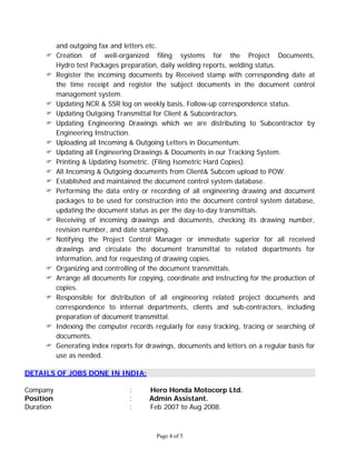 Page 4 of 5
and outgoing fax and letters etc.
 Creation of well-organized filing systems for the Project Documents,
Hydro test Packages preparation, daily welding reports, welding status.
 Register the incoming documents by Received stamp with corresponding date at
the time receipt and register the subject documents in the document control
management system.
 Updating NCR & SSR log on weekly basis, Follow-up correspondence status.
 Updating Outgoing Transmittal for Client & Subcontractors.
 Updating Engineering Drawings which we are distributing to Subcontractor by
Engineering Instruction.
 Uploading all Incoming & Outgoing Letters in Documentum.
 Updating all Engineering Drawings & Documents in our Tracking System.
 Printing & Updating Isometric. (Filing Isometric Hard Copies).
 All Incoming & Outgoing documents from Client& Subcom upload to POW.
 Established and maintained the document control system database.
 Performing the data entry or recording of all engineering drawing and document
packages to be used for construction into the document control system database,
updating the document status as per the day-to-day transmittals.
 Receiving of incoming drawings and documents, checking its drawing number,
revision number, and date stamping.
 Notifying the Project Control Manager or immediate superior for all received
drawings and circulate the document transmittal to related departments for
information, and for requesting of drawing copies.
 Organizing and controlling of the document transmittals.
 Arrange all documents for copying, coordinate and instructing for the production of
copies.
 Responsible for distribution of all engineering related project documents and
correspondence to internal departments, clients and sub-contractors, including
preparation of document transmittal.
 Indexing the computer records regularly for easy tracking, tracing or searching of
documents.
 Generating index reports for drawings, documents and letters on a regular basis for
use as needed.
DETAILS OF JOBS DONE IN INDIA:
Company : Hero Honda Motocorp Ltd.
Position : Admin Assistant.
Duration : Feb 2007 to Aug 2008.
 