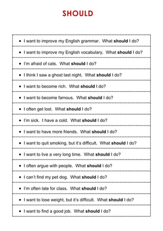 SHOULD
 I want to improve my English grammar. What should I do?
 I want to improve my English vocabulary. What should I do?
 I’m afraid of cats. What should I do?
 I think I saw a ghost last night. What should I do?
 I want to become rich. What should I do?
 I want to become famous. What should I do?
 I often get lost. What should I do?
 I’m sick. I have a cold. What should I do?
 I want to have more friends. What should I do?
 I want to quit smoking, but it’s difficult. What should I do?
 I want to live a very long time. What should I do?
 I often argue with people. What should I do?
 I can’t find my pet dog. What should I do?
 I’m often late for class. What should I do?
 I want to lose weight, but it’s difficult. What should I do?
 I want to find a good job. What should I do?
 