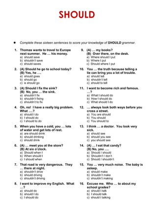 SHOULD
 Complete these sixteen sentences to score your knowledge of SHOULD grammar.
1. Thomas wants to travel to Europe 9. (A) … my books?
next summer. He … his money. (B) Over there, on the desk.
a) should save a) Where should I put
b) shouldn’t save b) Where I put
c) should saves c) Should where I put
2. (A) Should he go to school today? 10. You … the truth because telling a
(B) Yes, he …. lie can bring you a lot of trouble.
a) should goes a) should tell
b) should go b) shouldn’t tell
c) is should go c) should to tell
3. (A) Should I fix the sink? 11. I want to become rich and famous.
(B) No, you … the sink. …?
a) shouldn’t fix a) What I should do
b) shouldn’t fixing b) How I should do
c) shouldn’t to fix c) What should I do
4. Oh, no! I have a really big problem. 12. … always look both ways before you
What ….? cross a street.
a) should I do a) You are should
b) I should do b) You should
c) I should to do c) You should to
5. When you have a cold, you … lots 13. I think … a doctor. You look very
of water and get lots of rest. sick.
a) are should drink a) should see
b) should drinking b) should you see
c) should drink c) you should see
6. (A) … meet you at the store? 14. (A) … I eat that candy?
(B) At six o’clock. (B) No, you ….
a) Should when I a) Should / should
b) When should I b) Shouldn’t / don’t
c) I should when c) Should / shouldn’t
7. That road is very dangerous. They 15. You … very much noise. The baby is
… there at night. asleep.
a) shouldn’t drive a) should make
b) should driving b) shouldn’t make
c) shouldn’t driving c) shouldn’t making
8. I want to improve my English. What 16. Excuse me. Who … to about my
…? school grades?
a) should do a) should I talk
b) should I do b) I should talk
c) I should do c) should I talking
 