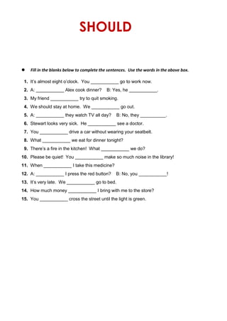 SHOULD
 Fill in the blanks below to complete the sentences. Use the words in the above box.
1. It’s almost eight o’clock. You ___________ go to work now.
2. A: ___________ Alex cook dinner? B: Yes, he ___________.
3. My friend ___________ try to quit smoking.
4. We should stay at home. We ___________ go out.
5. A: ___________ they watch TV all day? B: No, they __________.
6. Stewart looks very sick. He ___________ see a doctor.
7. You ___________ drive a car without wearing your seatbelt.
8. What ___________ we eat for dinner tonight?
9. There’s a fire in the kitchen! What ___________ we do?
10. Please be quiet! You ___________ make so much noise in the library!
11. When ___________ I take this medicine?
12. A: ___________ I press the red button? B: No, you ___________!
13. It’s very late. We ___________ go to bed.
14. How much money ___________ I bring with me to the store?
15. You ___________ cross the street until the light is green.
 