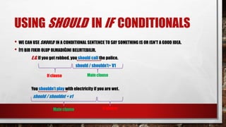 USING SHOULD IN IF CONDITIONALS
• WE CAN USE SHOULD IN A CONDITIONAL SENTENCE TO SAY SOMETHING IS OR ISN'T A GOOD IDEA.
• İYI BIR FIKIR OLUP OLMADIĞINI BELIRTEBILIR.
E.G. If you get robbed, you should call the police.
should / shouldn’t+ V1
You shouldn’t play with electricity if you are wet.
should / shouldnt + v1
If clause Main clause
If clause
Main clause
