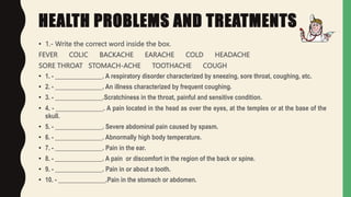 HEALTH PROBLEMS AND TREATMENTS
• 1.- Write the correct word inside the box.
FEVER COLIC BACKACHE EARACHE COLD HEADACHE
SORE THROAT STOMACH-ACHE TOOTHACHE COUGH
• 1. - _______________. A respiratory disorder characterized by sneezing, sore throat, coughing, etc.
• 2. - _______________. An illness characterized by frequent coughing.
• 3. - _______________.Scratchiness in the throat, painful and sensitive condition.
• 4. - _______________. A pain located in the head as over the eyes, at the temples or at the base of the
skull.
• 5. - _______________. Severe abdominal pain caused by spasm.
• 6. - _______________. Abnormally high body temperature.
• 7. - _______________. Pain in the ear.
• 8. - _______________. A pain or discomfort in the region of the back or spine.
• 9. - _______________. Pain in or about a tooth.
• 10. - _______________.Pain in the stomach or abdomen.
 