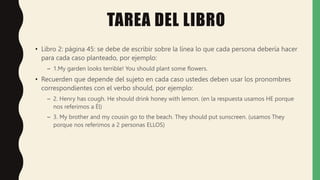 TAREA DEL LIBRO
• Libro 2: página 45: se debe de escribir sobre la línea lo que cada persona debería hacer
para cada caso planteado, por ejemplo:
– 1.My garden looks terrible! You should plant some flowers.
• Recuerden que depende del sujeto en cada caso ustedes deben usar los pronombres
correspondientes con el verbo should, por ejemplo:
– 2. Henry has cough. He should drink honey with lemon. (en la respuesta usamos HE porque
nos referimos a Él)
– 3. My brother and my cousin go to the beach. They should put sunscreen. (usamos They
porque nos referimos a 2 personas ELLOS)
 