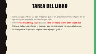 TAREA DEL LIBRO
• Libro 2: pagina 46: de las dos imágenes que se les presentan deberán fijarse en los
ejemplo para responder los demás ejercicios.
• I think you should buy a van because vans are more useful than sports car
• Primero deben usar should y después usar comparativos, como en el ejemplo.
• En la siguiente diapositiva se pondrá un ejemplo gráfico
 