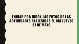 ENVIAR POR INBOX LAS FOTOS DE LAS
ACTIVIDADES REALIZADAS EL DÍA JUEVES
21 DE MAYO
 