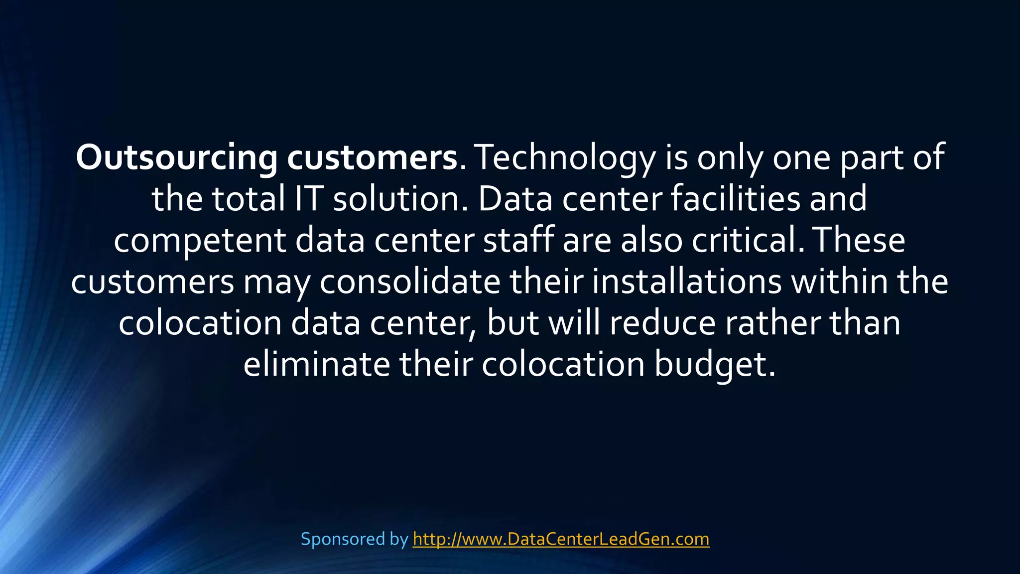 Outsourcing customers.Technology is only one part of
the total IT solution. Data center facilities and
competent data center staff are also critical.These
customers may consolidate their installations within the
colocation data center, but will reduce rather than
eliminate their colocation budget.
Sponsored by http://www.DataCenterLeadGen.com
 