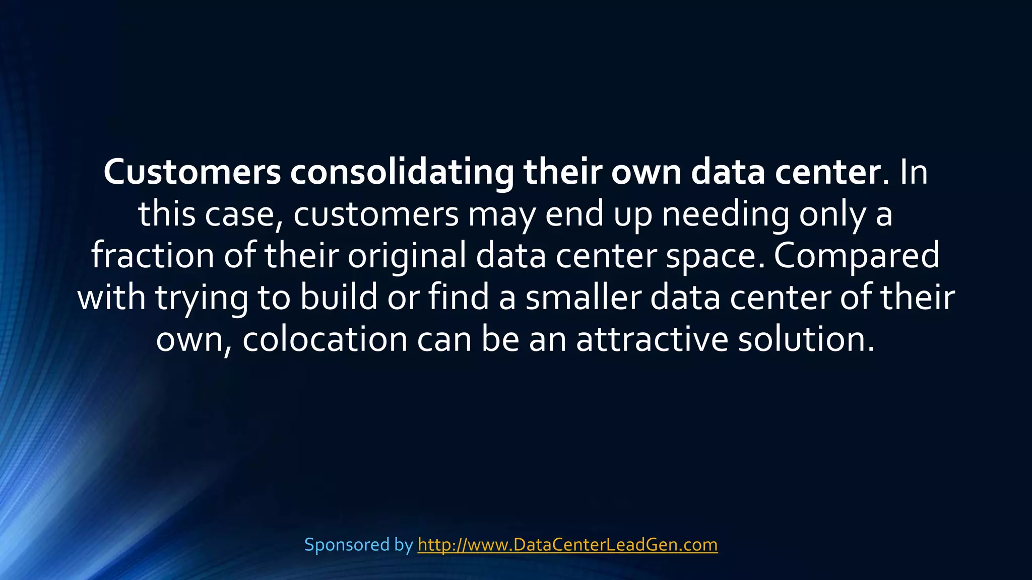 Customers consolidating their own data center. In
this case, customers may end up needing only a
fraction of their original data center space. Compared
with trying to build or find a smaller data center of their
own, colocation can be an attractive solution.
Sponsored by http://www.DataCenterLeadGen.com
 