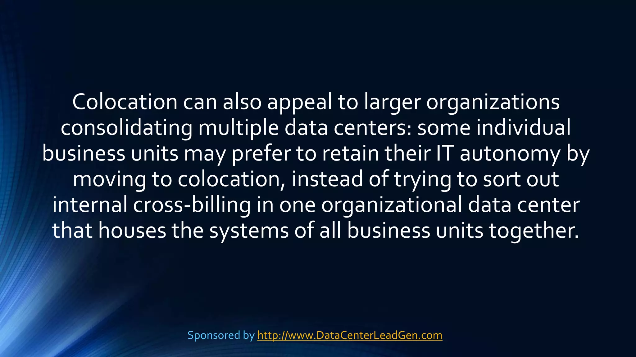 Colocation can also appeal to larger organizations
consolidating multiple data centers: some individual
business units may prefer to retain their IT autonomy by
moving to colocation, instead of trying to sort out
internal cross-billing in one organizational data center
that houses the systems of all business units together.
Sponsored by http://www.DataCenterLeadGen.com
 