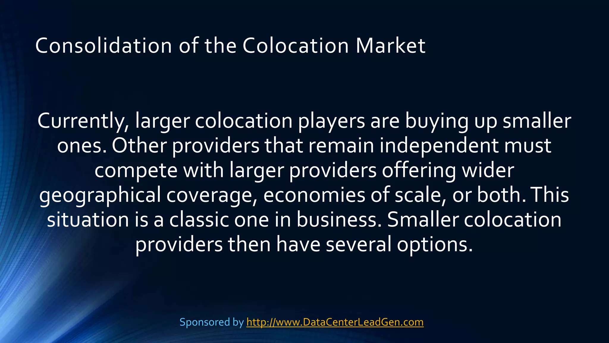 Consolidation of the Colocation Market
Currently, larger colocation players are buying up smaller
ones. Other providers that remain independent must
compete with larger providers offering wider
geographical coverage, economies of scale, or both.This
situation is a classic one in business. Smaller colocation
providers then have several options.
Sponsored by http://www.DataCenterLeadGen.com
 