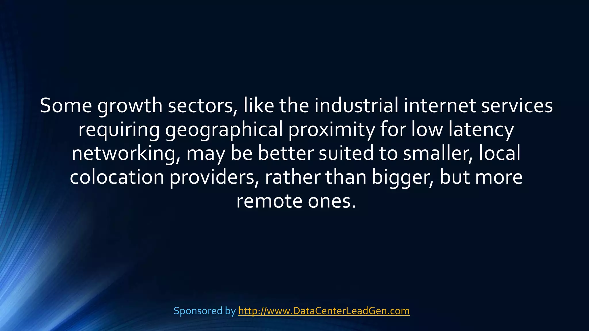 Some growth sectors, like the industrial internet services
requiring geographical proximity for low latency
networking, may be better suited to smaller, local
colocation providers, rather than bigger, but more
remote ones.
Sponsored by http://www.DataCenterLeadGen.com
 