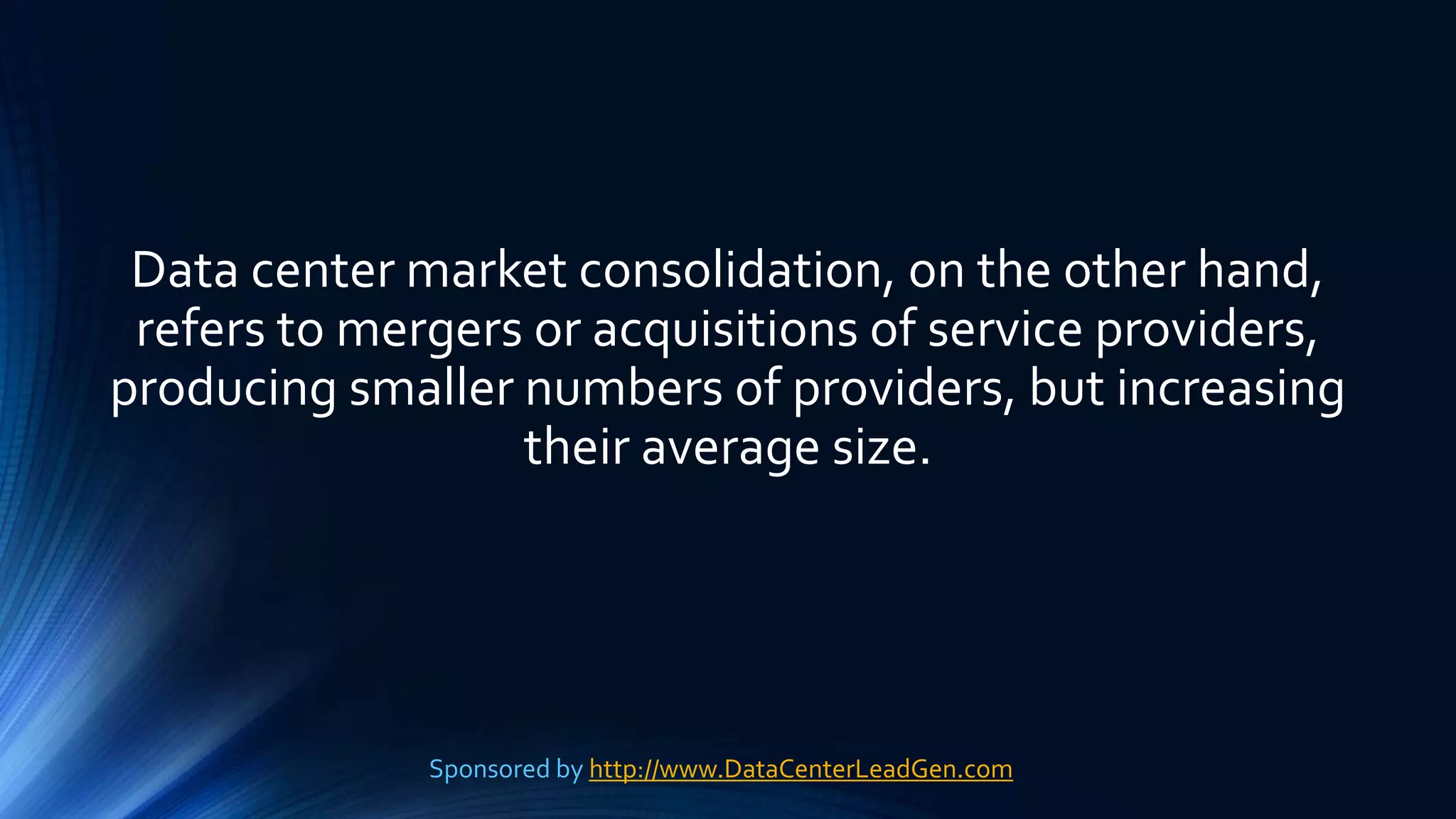 Data center market consolidation, on the other hand,
refers to mergers or acquisitions of service providers,
producing smaller numbers of providers, but increasing
their average size.
Sponsored by http://www.DataCenterLeadGen.com
 