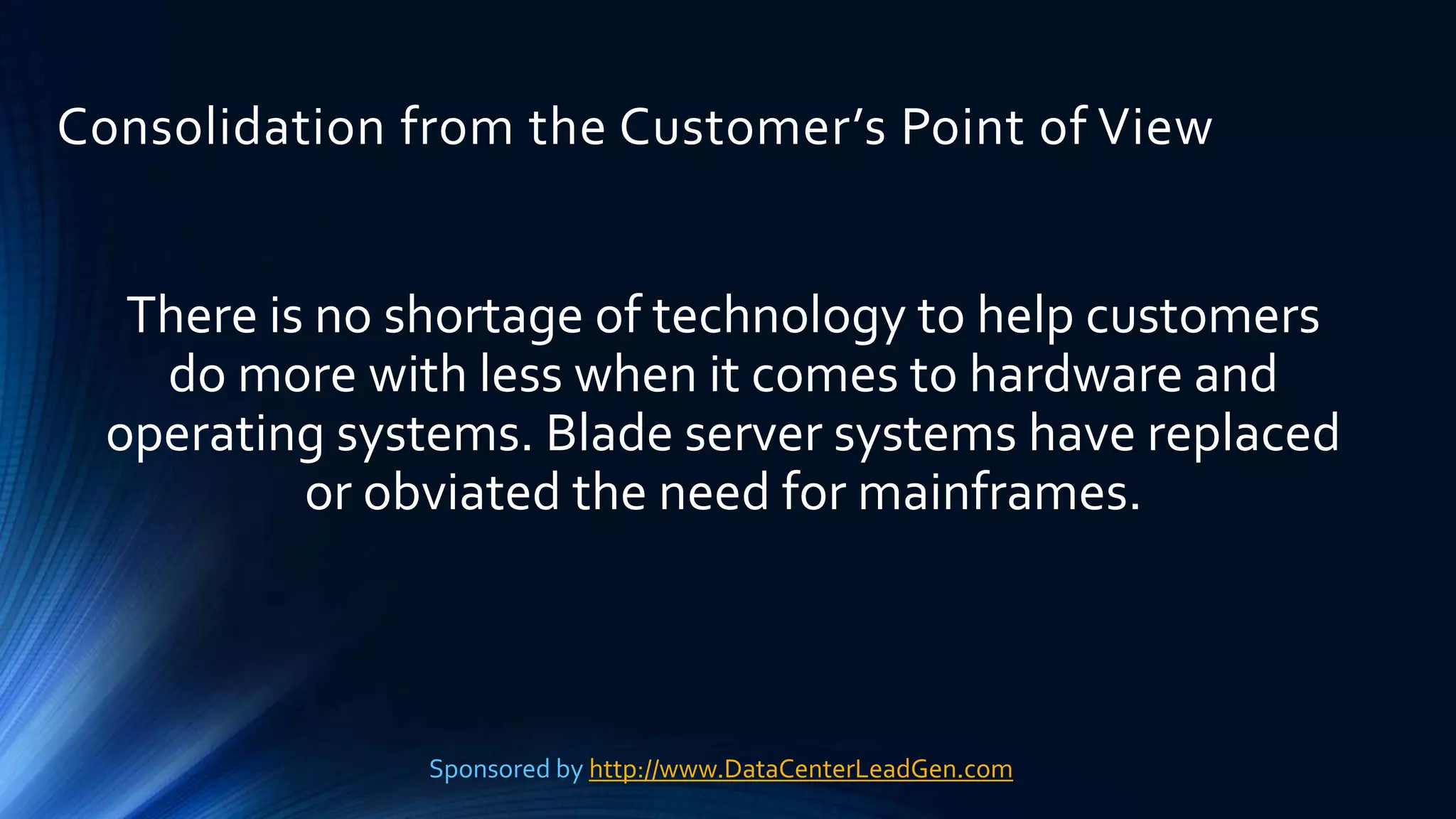 Consolidation from the Customer’s Point of View
There is no shortage of technology to help customers
do more with less when it comes to hardware and
operating systems. Blade server systems have replaced
or obviated the need for mainframes.
Sponsored by http://www.DataCenterLeadGen.com
 