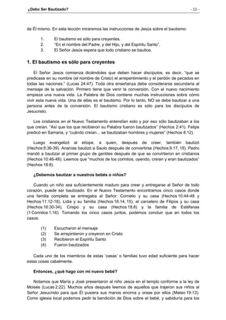 ¿Debo Ser Bautizado? - 11 -
de Él mismo. En esta lección miraremos las instrucciones de Jesús sobre el bautismo:
1. El bautismo es sólo para creyentes.
2. “En el nombre del Padre, y del Hijo, y del Espíritu Santo”.
3. El Señor Jesús espera que todo cristiano se bautice.
1. El bautismo es sólo para creyentes
El Señor Jesús comienza diciéndoles que deben hacer discípulos, es decir, “que se
predicase en su nombre (el nombre de Cristo) el arrepentimiento y el perdón de pecados en
todas las naciones.” (Lucas 24:47). Toda otra enseñanza debe considerarse secundaria al
mensaje de la salvación. Primero tiene que venir la conversión. Con el nuevo nacimiento
empieza una nueva vida. La Palabra de Dios contiene muchas instrucciones sobre cómo
vivir esta nueva vida. Una de ellas es el bautismo. Por lo tanto, NO se debe bautizar a una
persona antes de la conversión. El bautismo cristiano es sólo para los discípulos de
Jesucristo.
Los cristianos en el Nuevo Testamento entendían esto y por eso sólo bautizaban a los
que creían. “Así que los que recibieron su Palabra fueron bautizados” (Hechos 2:41). Felipe
predicó en Samaria, y “cuándo creían... se bautizaban hombres y mujeres” (Hechos 8:12).
Luego evangelizó al etíope, a quien, después de creer, también bautizó
(Hechos 8:36-39). Ananías bautizó a Saulo después de convertirse (Hechos 9:17, 18). Pedro
mandó a bautizar al primer grupo de gentiles después de que se convirtieron en cristianos
(Hechos 10:46-48). Leemos que “muchos de los corintios, oyendo, creían y eran bautizados”
(Hechos 18:8).
¿Debemos bautizar a nuestros bebés o niños?
Cuando un niño sea suficientemente maduro para creer y entregarse al Señor de todo
corazón, puede ser bautizado. En el Nuevo Testamento encontramos cinco casos donde
una familia completa se entregaba al Señor: Cornelio y su casa (Hechos 10:44-48 y
Hechos 11:12-18), Lidia y su familia (Hechos 16:14, 15), el carcelero de Filipos y su casa
(Hechos 16:30-34), Crispo y su casa (Hechos 18:8) y la familia de Estéfanas
(1 Corintios 1:16). Tomando los cinco casos juntos, podemos concluir que en todos los
casos:
(1) Escucharon el mensaje
(2) Se arrepintieron y creyeron en Cristo
(3) Recibieron el Espíritu Santo
(4) Fueron bautizados
Cada uno de los miembros de estas ‘casas’ o familias tuvo edad suficiente para hacer
estas cosas cabalmente.
Entonces, ¿qué hago con mi nuevo bebé?
Notamos que María y José presentaron al niño Jesús en el templo conforme a la ley de
Moisés (Lucas 2:22). Muchos años después leemos de aquellos que trajeron sus niños al
Señor Jesucristo para que Él pusiera sus manos encima y orase por ellos (Mateo 19:13).
Como iglesia local podemos pedir la bendición de Dios sobre el bebé, y sabiduría para los
 
