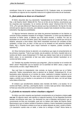 ¿Debo Ser Bautizado? - 28 -
constituyen frutos de la nueva vida (Colosenses 3:5-10). Cualquier duda, es conveniente
consultarla con algunos de los creyentes maduros en la iglesia local antes de ser bautizado.
6. ¿Qué palabras se dicen en el bautismo?
El Señor Jesucristo dijo muy claramente: “bautizándolos en el nombre del Padre, y del
Hijo, y del Espíritu Santo” (Mateo 28:19). Pero en el libro de los Hechos, encontramos que
los creyentes eran bautizados “en el nombre del Señor Jesús” (Hechos 2:38, 8:16, 10:48,
19:5). ¿Por qué esta diferencia? Algunos piensan que hay contradicción. No hay tal. Es más
cómodo ignorar algunos versículos, pero debemos aceptar toda revelación de Dios y buscar
entenderla. Hay algunas posibilidades:
(1) Algunos hermanos observan que todas las personas bautizadas en los Hechos ya
conocían al Dios verdadero revelado en el Antiguo Testamento. Lo único que les faltaba era
reconocer al Señor Jesús, el Mesías que Dios había enviado, y recibirlo. Por eso se
bautizaban en el nombre del Señor Jesús. Muy distinto sucede con un gentil que vivía en la
idolatría, adorando a otros dioses. Este último necesitaba reconocer por completo al Dios
verdadero, al Dios trino, es decir, al Dios que se ha revelado en tres personas distintas:
Padre, Hijo y Espíritu Santo (para mayor ilustración al respecto, puedes consultar el
Apéndice 5).
(2) Otros hermanos llaman la atención a la enseñanza que regía el comportamiento de
los primeros creyentes: “Todo lo que hacéis, sea de palabra o de hecho, hacedlo todo en el
nombre del Señor Jesús (Colosenses 3:17). Dado que debían hacer todo en el nombre del
Señor Jesús, no se sorprenden al leer que estos creyentes también bautizaban en el
nombre del Señor Jesús.
(3) También hay aquellos hermanos que preguntan: ¿Qué es bautizar en el nombre del
Señor Jesús? Responden que es bautizar con la autoridad de Señor Jesús y según sus
instrucciones, es decir, según Mateo 28:19.
Sea cual fuere la interpretación más correcta, es bueno recordar que en el Señor
Jesucristo “habita corporalmente toda la plenitud de la Deidad” (Colosenses 2:9). Al ser
bautizados estos discípulos en el nombre de Jesús, realmente lo estaban haciendo en el
nombre de toda la Divinidad. Por esta razón, tampoco podemos inventar nuestras propias
reglas y prohibir que se bautice a una persona en el nombre de Jesús, con tal que tenga
como base al Dios trino.
El cristiano que sencillamente obedece este mandato del Señor y se bautiza “en el
nombre del Padre, y del Hijo, y del Espíritu Santo”, no tiene nada qué temer. Está utilizando
la frase que Jesucristo pronunció para el bautismo cristiano.
7. ¿Cuándo es necesario volver a bautizar a alguien?
Es bíblico que todo creyente sea bautizado correctamente con el bautismo cristiano solo
una vez. En algunos casos, esto significa un segundo bautismo. En las Sagradas Escrituras
también encontramos este caso. Los discípulos de Juan el Bautista reconocieron que su
conocimiento de Dios era incompleto, pues aún no habían oído hablar del Espíritu Santo.
Reconocieron que no habían recibido el bautismo cristiano y fueron bautizados nuevamente
(Hechos 19:3). El bautismo cristiano es el que se realiza después de creer y recibir al Señor.
¿Te bautizaron cuando eras un bebé, o antes de tu entrega a Cristo? Ahora tienes la
 