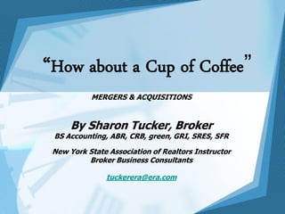 “How about a Cup of Coffee”
           MERGERS & ACQUISITIONS


      By Sharon Tucker, Broker
 BS Accounting, ABR, CRB, green, GRI, SRES, SFR

 New York State Association of Realtors Instructor
          Broker Business Consultants

               tuckerera@era.com
 