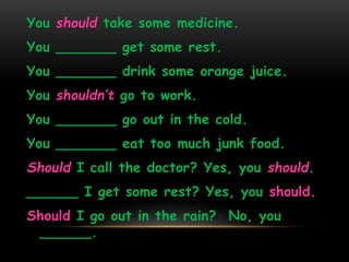 You should take some medicine. 
You _______ get some rest. 
You _______ drink some orange juice. 
You shouldn’t go to work. 
You _______ go out in the cold. 
You _______ eat too much junk food. 
Should I call the doctor? Yes, you should. 
______ I get some rest? Yes, you should. 
Should I go out in the rain? No, you 
______. 
 